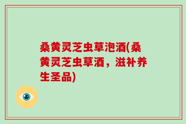 桑黄灵芝虫草泡酒(桑黄灵芝虫草酒，滋补养生圣品)