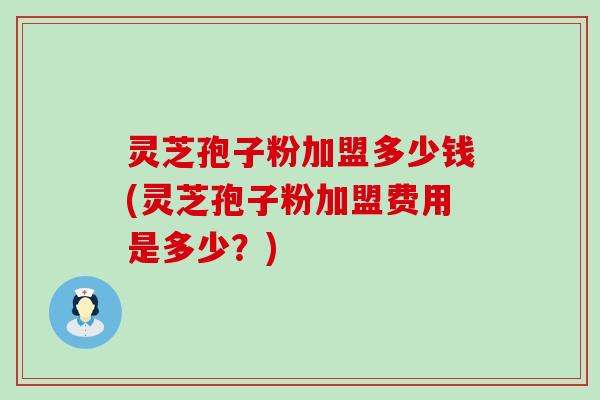 灵芝孢子粉加盟多少钱(灵芝孢子粉加盟费用是多少？)