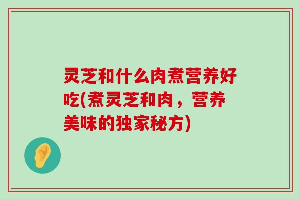 灵芝和什么肉煮营养好吃(煮灵芝和肉，营养美味的独家秘方)