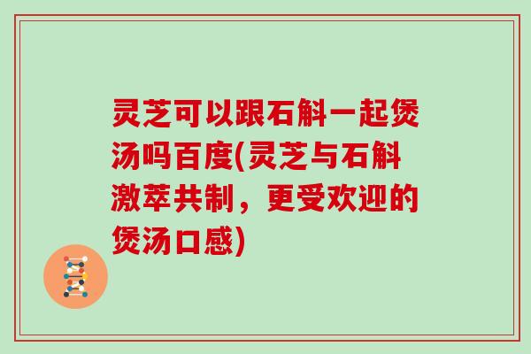 灵芝可以跟石斛一起煲汤吗百度(灵芝与石斛激萃共制，更受欢迎的煲汤口感)