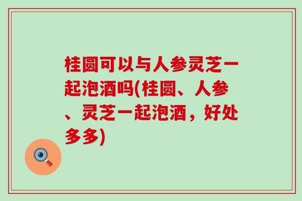 桂圆可以与人参灵芝一起泡酒吗(桂圆、人参、灵芝一起泡酒，好处多多)