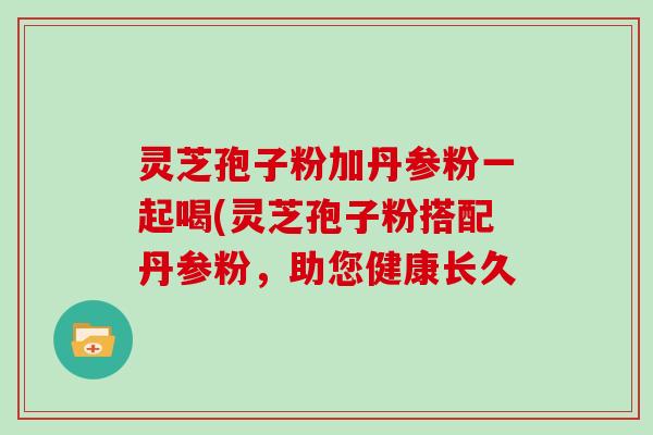 灵芝孢子粉加丹参粉一起喝(灵芝孢子粉搭配丹参粉，助您健康长久