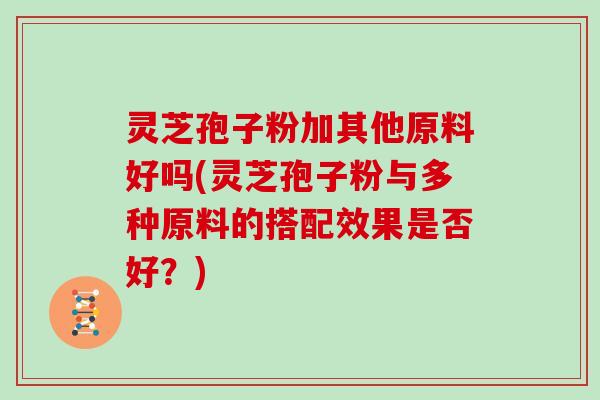 灵芝孢子粉加其他原料好吗(灵芝孢子粉与多种原料的搭配效果是否好？)