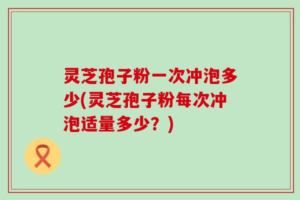 灵芝孢子粉一次冲泡多少(灵芝孢子粉每次冲泡适量多少？)