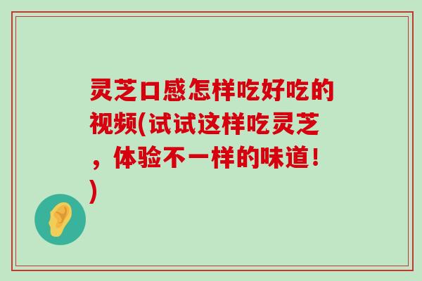 灵芝口感怎样吃好吃的视频(试试这样吃灵芝，体验不一样的味道！)