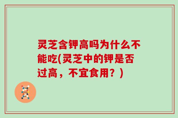 灵芝含钾高吗为什么不能吃(灵芝中的钾是否过高，不宜食用？)