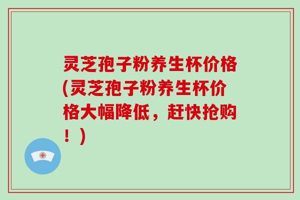 灵芝孢子粉养生杯价格(灵芝孢子粉养生杯价格大幅降低，赶快抢购！)