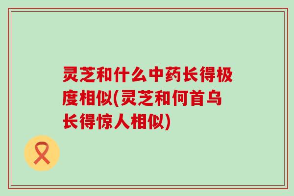 灵芝和什么长得极度相似(灵芝和何首乌长得惊人相似)