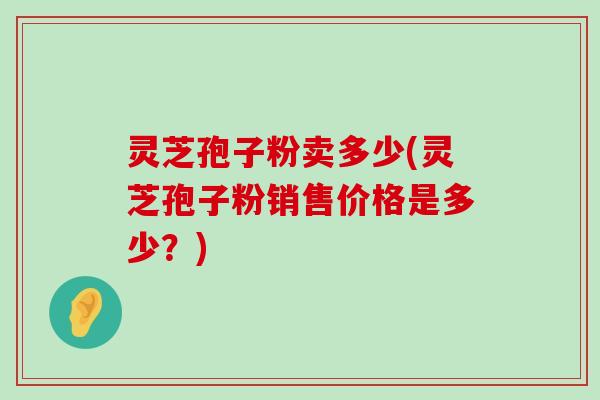 灵芝孢子粉卖多少(灵芝孢子粉销售价格是多少？)