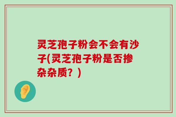 灵芝孢子粉会不会有沙子(灵芝孢子粉是否掺杂杂质？)