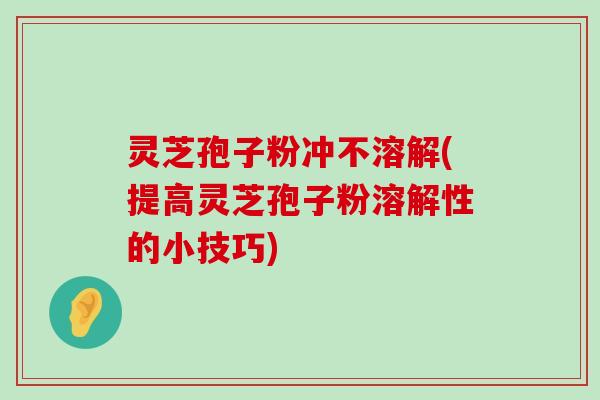 灵芝孢子粉冲不溶解(提高灵芝孢子粉溶解性的小技巧)