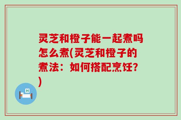 灵芝和橙子能一起煮吗怎么煮(灵芝和橙子的煮法：如何搭配烹饪？)