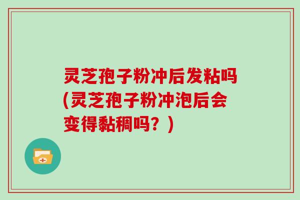 灵芝孢子粉冲后发粘吗(灵芝孢子粉冲泡后会变得黏稠吗？)