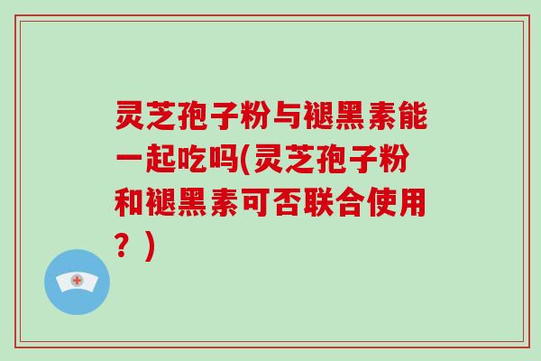 灵芝孢子粉与褪黑素能一起吃吗(灵芝孢子粉和褪黑素可否联合使用？)