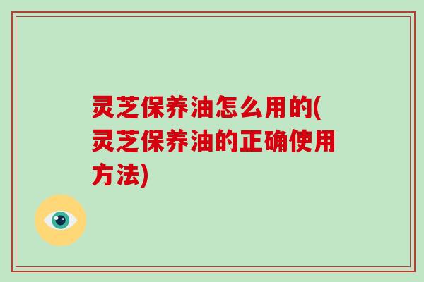 灵芝保养油怎么用的(灵芝保养油的正确使用方法)