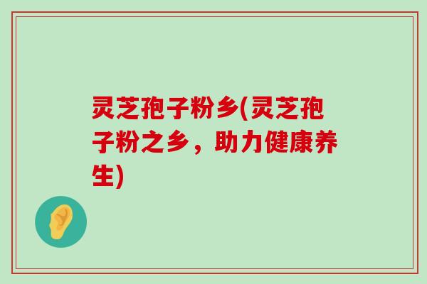 灵芝孢子粉乡(灵芝孢子粉之乡，助力健康养生)