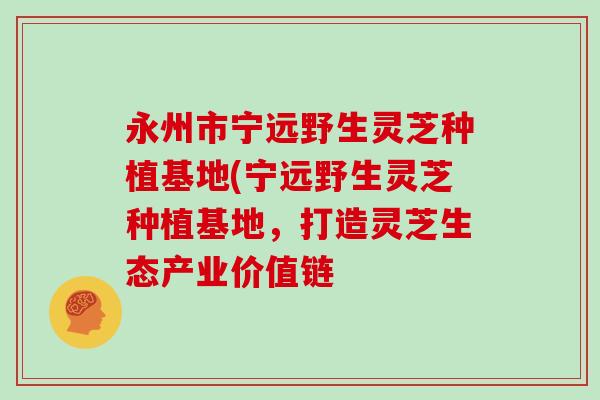 永州市宁远野生灵芝种植基地(宁远野生灵芝种植基地，打造灵芝生态产业价值链