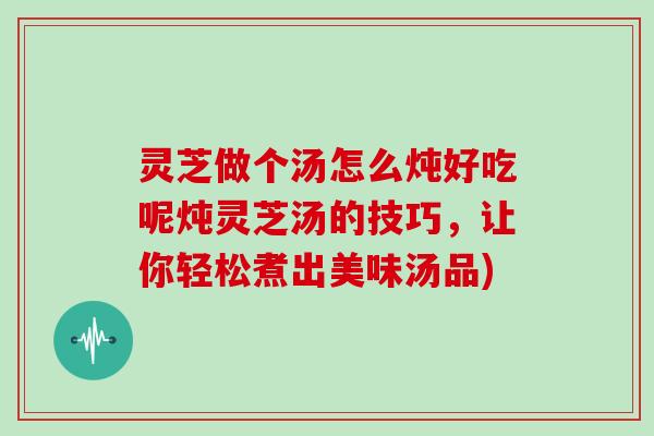 灵芝做个汤怎么炖好吃呢炖灵芝汤的技巧，让你轻松煮出美味汤品)