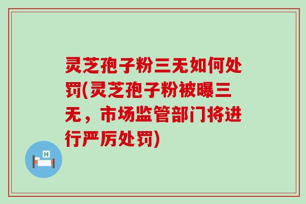 灵芝孢子粉三无如何处罚(灵芝孢子粉被曝三无，市场监管部门将进行严厉处罚)