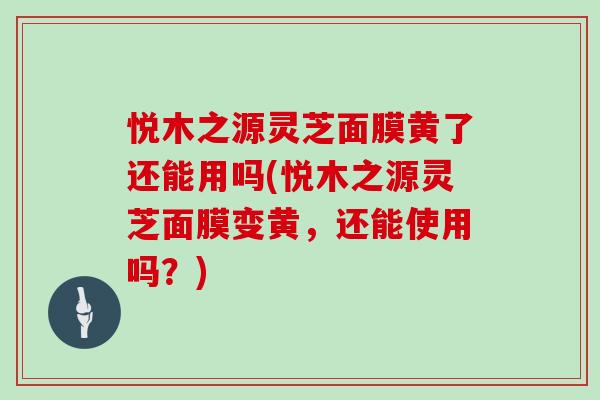 悦木之源灵芝面膜黄了还能用吗(悦木之源灵芝面膜变黄，还能使用吗？)