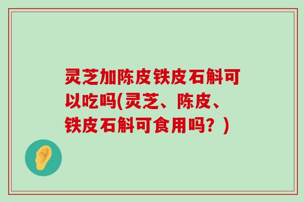 灵芝加陈皮铁皮石斛可以吃吗(灵芝、陈皮、铁皮石斛可食用吗？)