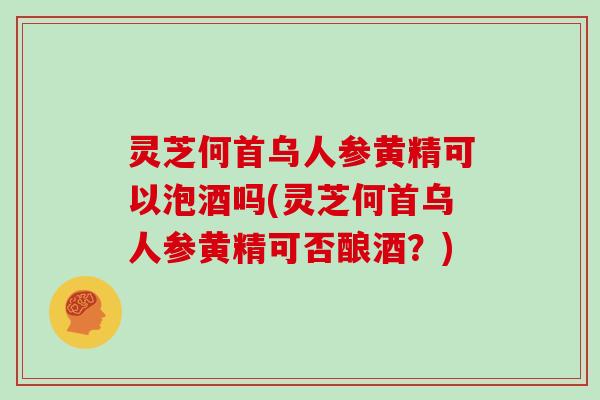 灵芝何首乌人参黄精可以泡酒吗(灵芝何首乌人参黄精可否酿酒？)