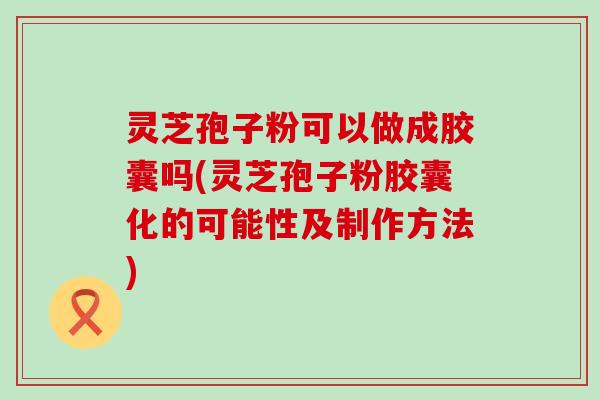 灵芝孢子粉可以做成胶囊吗(灵芝孢子粉胶囊化的可能性及制作方法)