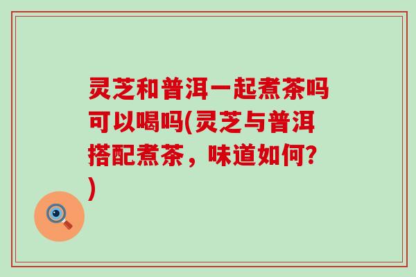 灵芝和普洱一起煮茶吗可以喝吗(灵芝与普洱搭配煮茶，味道如何？)