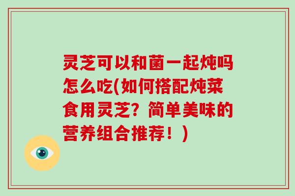 灵芝可以和菌一起炖吗怎么吃(如何搭配炖菜食用灵芝？简单美味的营养组合推荐！)