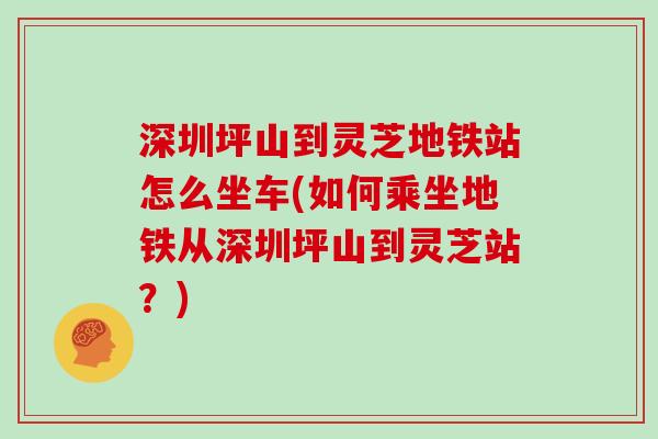 深圳坪山到灵芝地铁站怎么坐车(如何乘坐地铁从深圳坪山到灵芝站？)