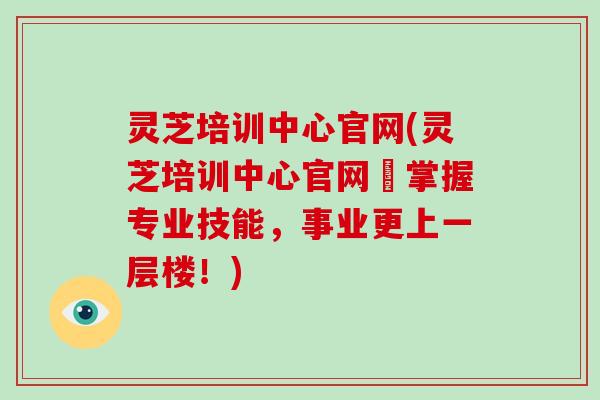 灵芝培训中心官网(灵芝培训中心官网–掌握专业技能，事业更上一层楼！)