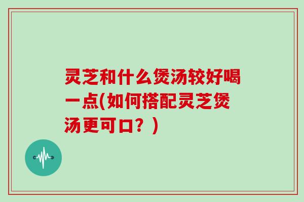 灵芝和什么煲汤较好喝一点(如何搭配灵芝煲汤更可口？)