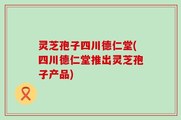 灵芝孢子四川德仁堂(四川德仁堂推出灵芝孢子产品)