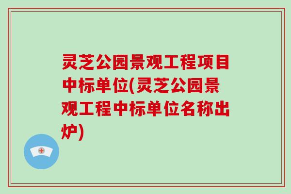 灵芝公园景观工程项目中标单位(灵芝公园景观工程中标单位名称出炉)