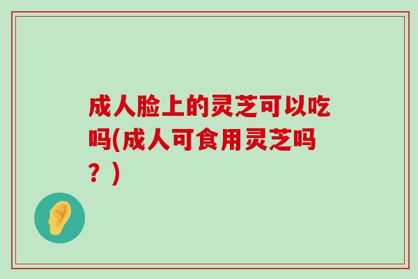 成人脸上的灵芝可以吃吗(成人可食用灵芝吗？)