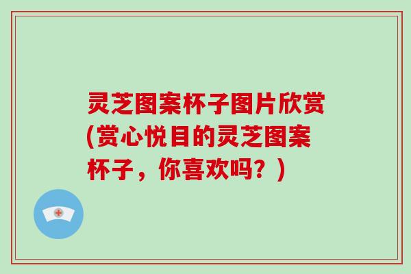 灵芝图案杯子图片欣赏(赏心悦目的灵芝图案杯子，你喜欢吗？)