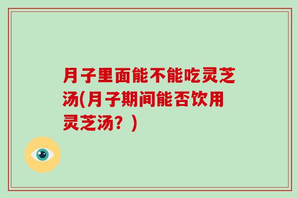 月子里面能不能吃灵芝汤(月子期间能否饮用灵芝汤？)