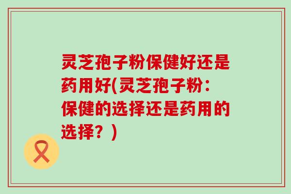 灵芝孢子粉保健好还是药用好(灵芝孢子粉：保健的选择还是药用的选择？)