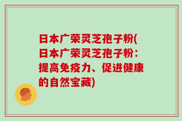 日本广荣灵芝孢子粉(日本广荣灵芝孢子粉：提高免疫力、促进健康的自然宝藏)