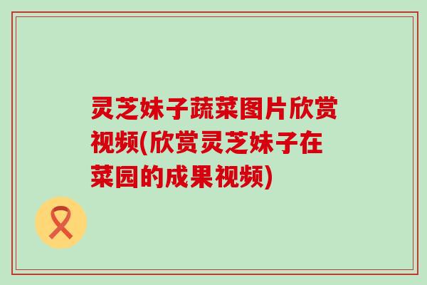 灵芝妹子蔬菜图片欣赏视频(欣赏灵芝妹子在菜园的成果视频)