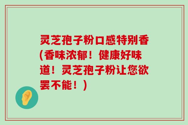 灵芝孢子粉口感特别香(香味浓郁！健康好味道！灵芝孢子粉让您欲罢不能！)