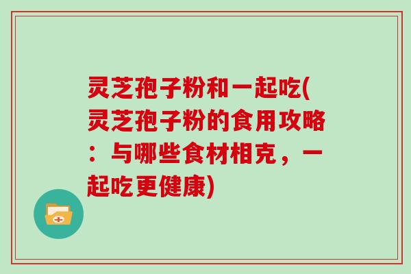 灵芝孢子粉和一起吃(灵芝孢子粉的食用攻略：与哪些食材相克，一起吃更健康)