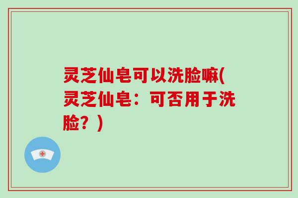 灵芝仙皂可以洗脸嘛(灵芝仙皂：可否用于洗脸？)