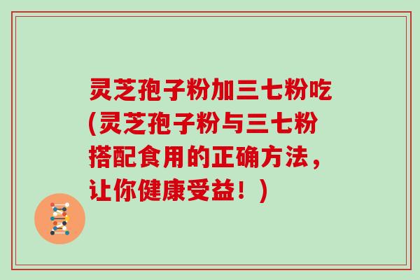 灵芝孢子粉加三七粉吃(灵芝孢子粉与三七粉搭配食用的正确方法，让你健康受益！)