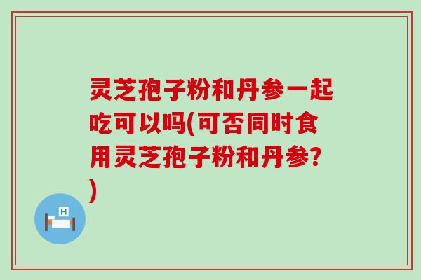 灵芝孢子粉和丹参一起吃可以吗(可否同时食用灵芝孢子粉和丹参？)