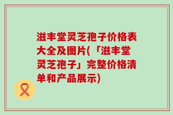 滋丰堂灵芝孢子价格表大全及图片(「滋丰堂灵芝孢子」完整价格清单和产品展示)