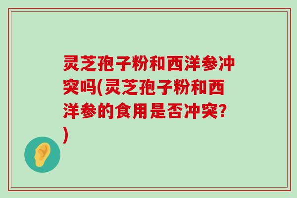 灵芝孢子粉和西洋参冲突吗(灵芝孢子粉和西洋参的食用是否冲突？)