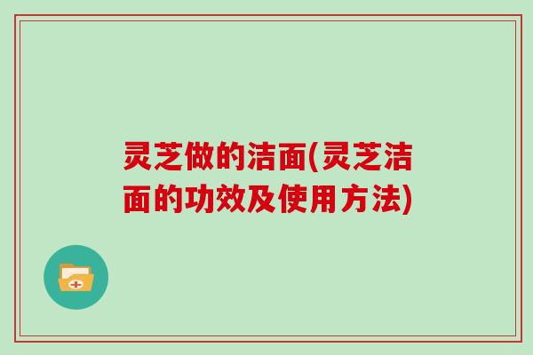 灵芝做的洁面(灵芝洁面的功效及使用方法)