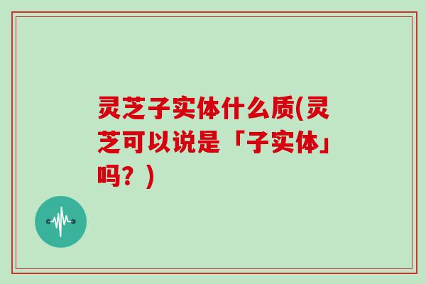 灵芝子实体什么质(灵芝可以说是「子实体」吗？)