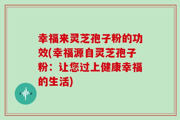 幸福来灵芝孢子粉的功效(幸福源自灵芝孢子粉：让您过上健康幸福的生活)